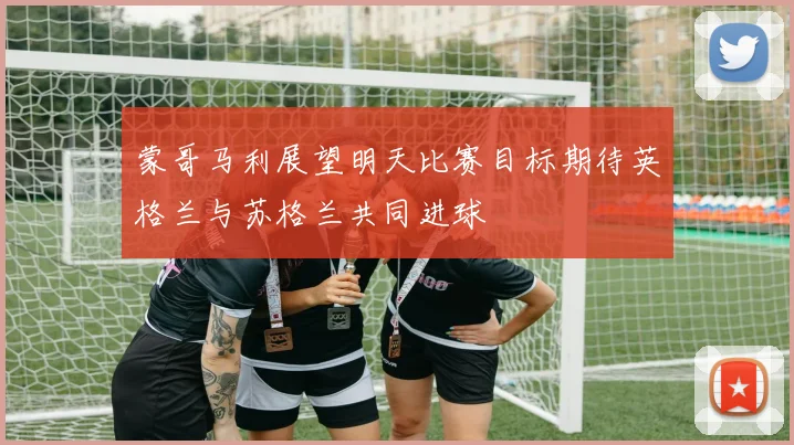 蒙哥马利展望明天比赛目标期待英格兰与苏格兰共同进球