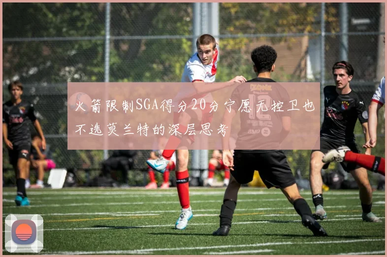 火箭限制SGA得分20分宁愿无控卫也不选莫兰特的深层思考