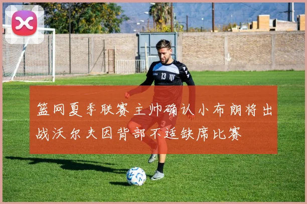篮网夏季联赛主帅确认小布朗将出战沃尔夫因背部不适缺席比赛
