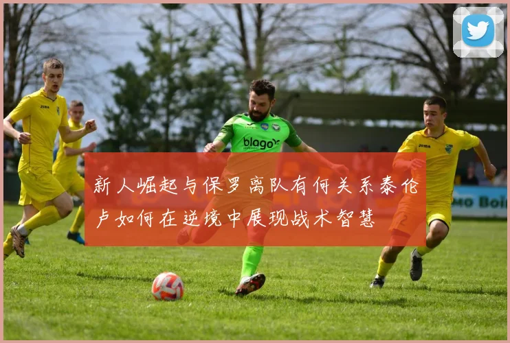 新人崛起与保罗离队有何关系泰伦卢如何在逆境中展现战术智慧