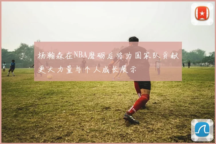 杨瀚森在NBA磨砺后将为国家队贡献更大力量与个人成长展示