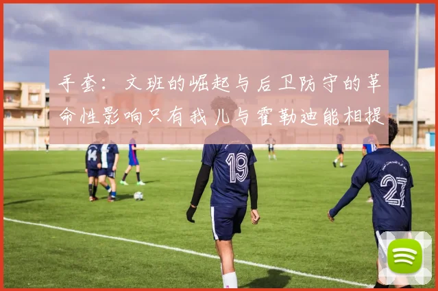 手套：文班的崛起与后卫防守的革命性影响只有我儿与霍勒迪能相提并论