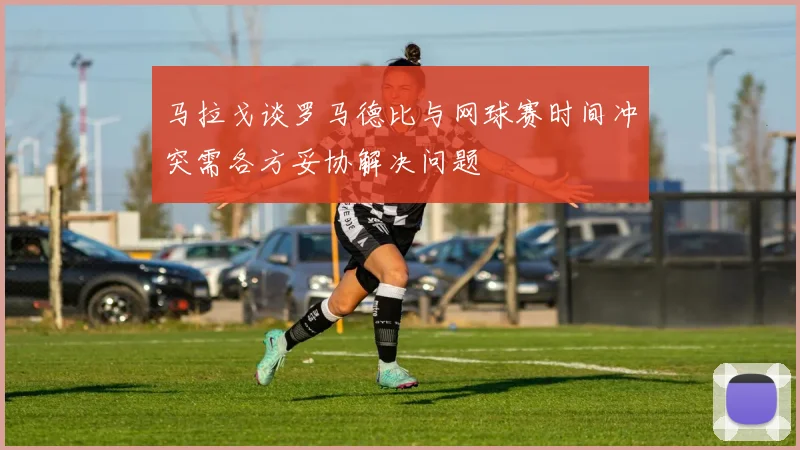 马拉戈谈罗马德比与网球赛时间冲突需各方妥协解决问题