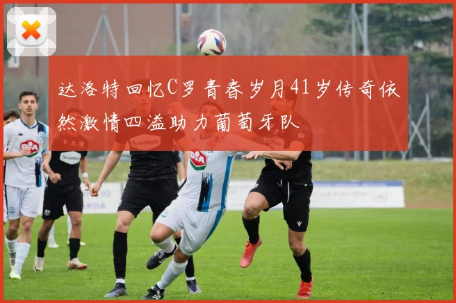 达洛特回忆C罗青春岁月41岁传奇依然激情四溢助力葡萄牙队