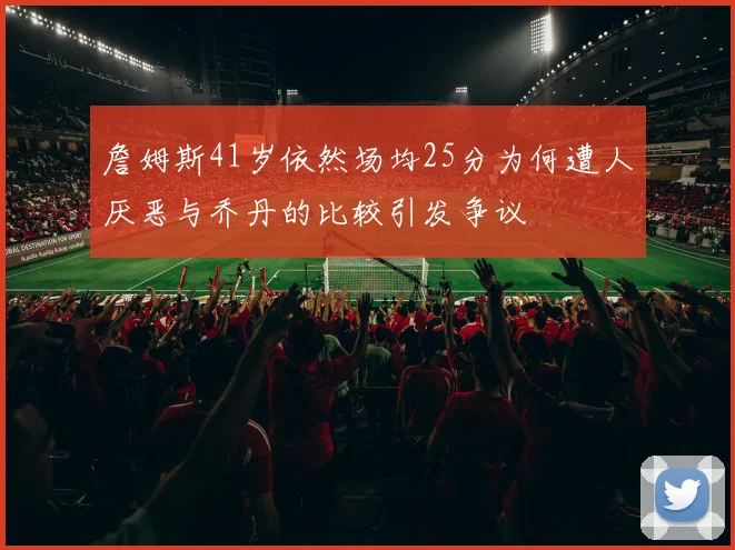 詹姆斯41岁依然场均25分为何遭人厌恶与乔丹的比较引发争议