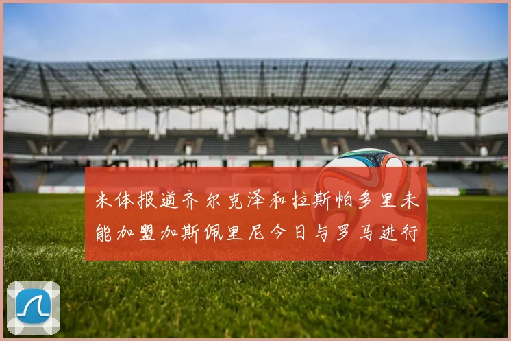 米体报道齐尔克泽和拉斯帕多里未能加盟加斯佩里尼今日与罗马进行会谈