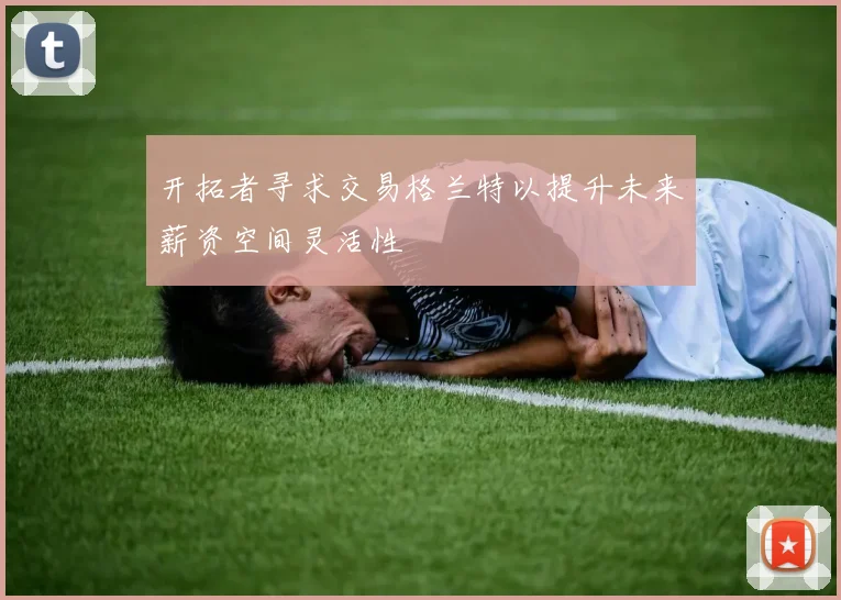开拓者寻求交易格兰特以提升未来薪资空间灵活性