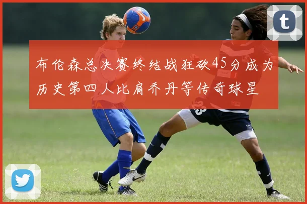 布伦森总决赛终结战狂砍45分成为历史第四人比肩乔丹等传奇球星