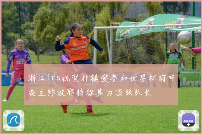 浙江ins祝贺朴镇燮参加世界杯前申花主帅波耶特称其为顶级队长