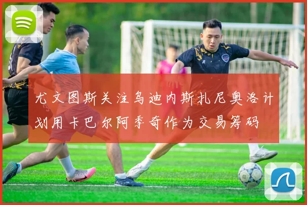 尤文图斯关注乌迪内斯扎尼奥洛计划用卡巴尔阿季奇作为交易筹码