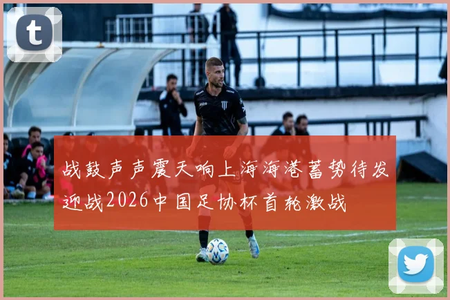 战鼓声声震天响上海海港蓄势待发迎战2026中国足协杯首轮激战