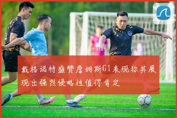戴格诺特盛赞詹姆斯G1表现称其展现出强烈侵略性值得肯定