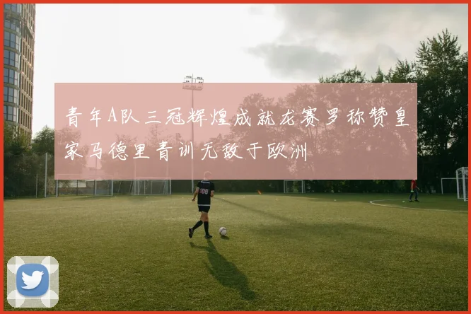 青年A队三冠辉煌成就龙赛罗称赞皇家马德里青训无敌于欧洲