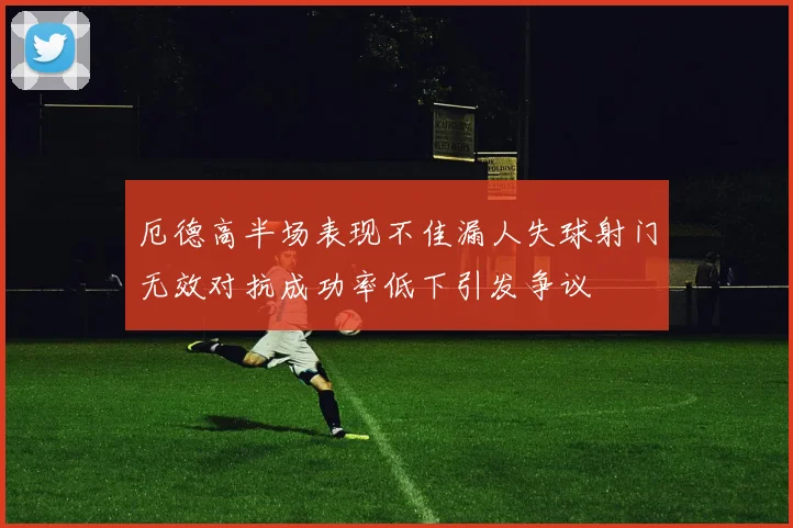 厄德高半场表现不佳漏人失球射门无效对抗成功率低下引发争议