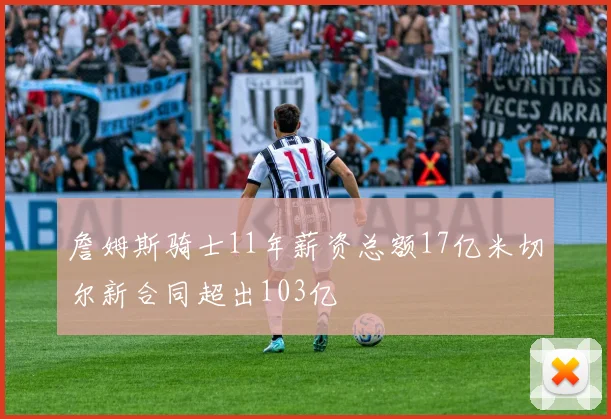 詹姆斯骑士11年薪资总额17亿米切尔新合同超出103亿