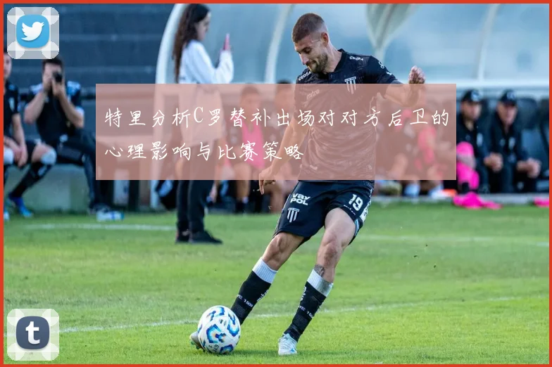 特里分析C罗替补出场对对方后卫的心理影响与比赛策略