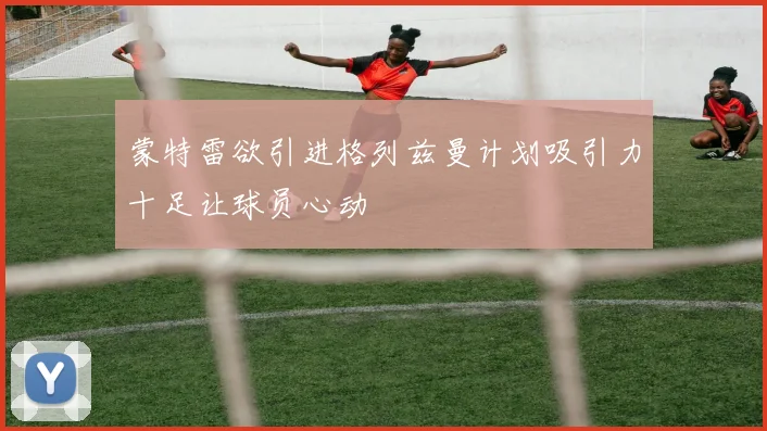 蒙特雷欲引进格列兹曼计划吸引力十足让球员心动