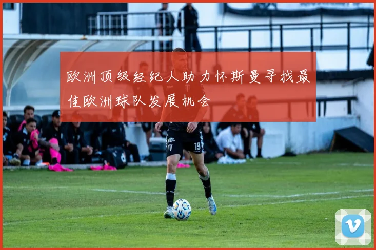 欧洲顶级经纪人助力怀斯曼寻找最佳欧洲球队发展机会