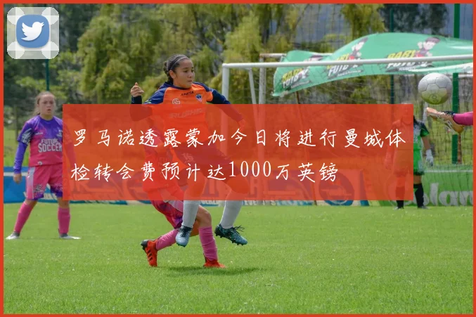 罗马诺透露蒙加今日将进行曼城体检转会费预计达1000万英镑