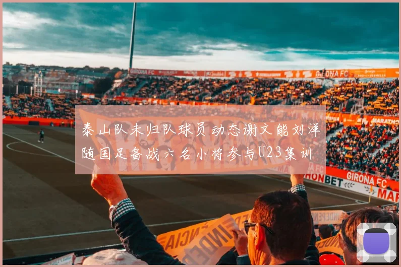 泰山队未归队球员动态谢文能刘洋随国足备战六名小将参与U23集训