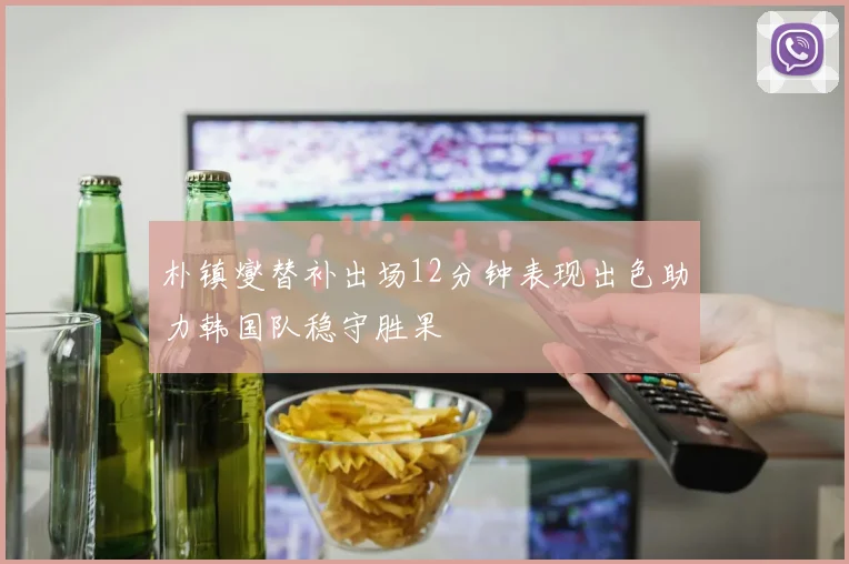 朴镇燮替补出场12分钟表现出色助力韩国队稳守胜果